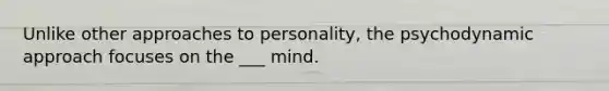 Unlike other approaches to personality, the psychodynamic approach focuses on the ___ mind.