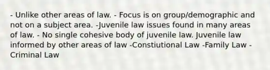 - Unlike other areas of law. - Focus is on group/demographic and not on a subject area. -Juvenile law issues found in many areas of law. - No single cohesive body of juvenile law. Juvenile law informed by other areas of law -Constiutional Law -Family Law -Criminal Law