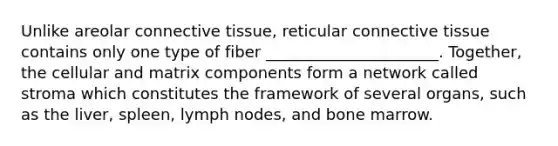 Unlike areolar connective tissue, reticular connective tissue contains only one type of fiber ______________________. Together, the cellular and matrix components form a network called stroma which constitutes the framework of several organs, such as the liver, spleen, lymph nodes, and bone marrow.