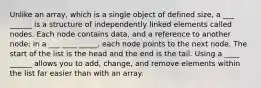 Unlike an array, which is a single object of defined size, a ___ ______ is a structure of independently linked elements called nodes. Each node contains data, and a reference to another node; in a ___ ____ _____, each node points to the next node. The start of the list is the head and the end is the tail. Using a ____ ______ allows you to add, change, and remove elements within the list far easier than with an array.