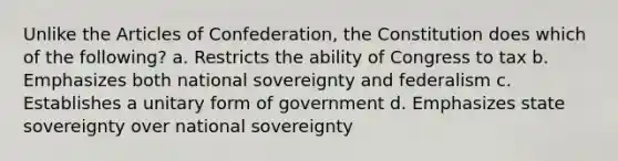 Unlike the Articles of Confederation, the Constitution does which of the following? a. Restricts the ability of Congress to tax b. Emphasizes both national sovereignty and federalism c. Establishes a unitary form of government d. Emphasizes state sovereignty over national sovereignty