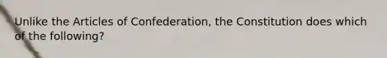 Unlike the Articles of Confederation, the Constitution does which of the following?