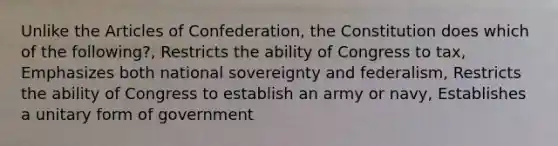 Unlike the Articles of Confederation, the Constitution does which of the following?, Restricts the ability of Congress to tax, Emphasizes both national sovereignty and federalism, Restricts the ability of Congress to establish an army or navy, Establishes a unitary form of government