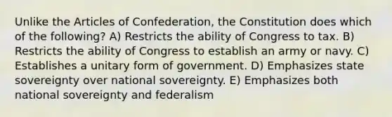 Unlike the Articles of Confederation, the Constitution does which of the following? A) Restricts the ability of Congress to tax. B) Restricts the ability of Congress to establish an army or navy. C) Establishes a unitary form of government. D) Emphasizes state sovereignty over national sovereignty. E) Emphasizes both national sovereignty and federalism