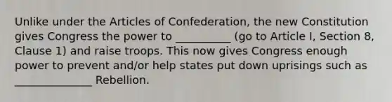 Unlike under <a href='https://www.questionai.com/knowledge/k5NDraRCFC-the-articles-of-confederation' class='anchor-knowledge'>the articles of confederation</a>, the new Constitution gives Congress the power to __________ (go to Article I, Section 8, Clause 1) and raise troops. This now gives Congress enough power to prevent and/or help states put down uprisings such as ______________ Rebellion.