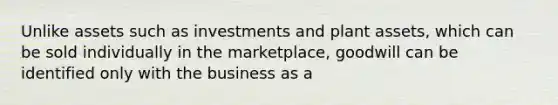 Unlike assets such as investments and plant assets, which can be sold individually in the marketplace, goodwill can be identified only with the business as a