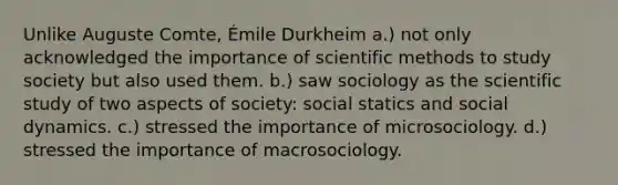 Unlike Auguste Comte, Émile Durkheim a.) not only acknowledged the importance of scientific methods to study society but also used them. b.) saw sociology as the scientific study of two aspects of society: social statics and social dynamics. c.) stressed the importance of microsociology. d.) stressed the importance of macrosociology.