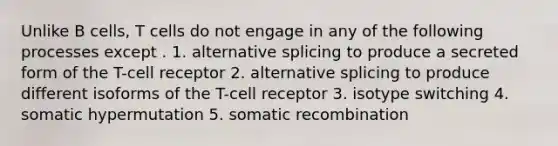 Unlike B cells, T cells do not engage in any of the following processes except . 1. alternative splicing to produce a secreted form of the T-cell receptor 2. alternative splicing to produce different isoforms of the T-cell receptor 3. isotype switching 4. somatic hypermutation 5. somatic recombination