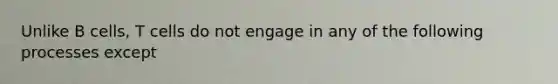 Unlike B cells, T cells do not engage in any of the following processes except