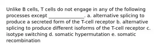 Unlike B cells, T cells do not engage in any of the following processes except _______________. a. alternative splicing to produce a secreted form of the T-cell receptor b. alternative splicing to produce different isoforms of the T-cell receptor c. isotype switching d. somatic hypermutation e. somatic recombination