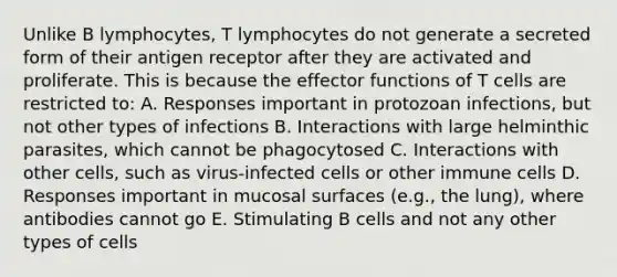 Unlike B lymphocytes, T lymphocytes do not generate a secreted form of their antigen receptor after they are activated and proliferate. This is because the effector functions of T cells are restricted to: A. Responses important in protozoan infections, but not other types of infections B. Interactions with large helminthic parasites, which cannot be phagocytosed C. Interactions with other cells, such as virus-infected cells or other immune cells D. Responses important in mucosal surfaces (e.g., the lung), where antibodies cannot go E. Stimulating B cells and not any other types of cells