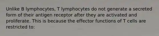 Unlike B lymphocytes, T lymphocytes do not generate a secreted form of their antigen receptor after they are activated and proliferate. This is because the effector functions of T cells are restricted to: