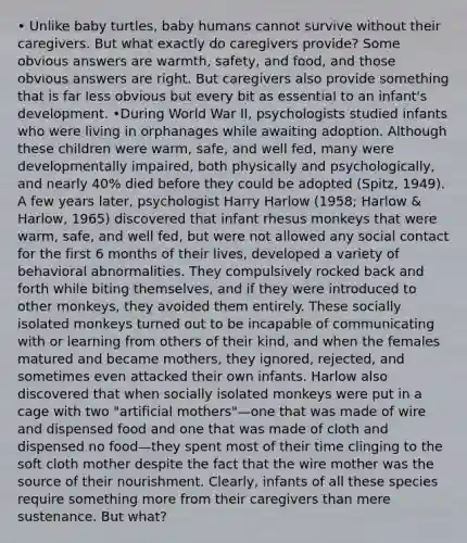 • Unlike baby turtles, baby humans cannot survive without their caregivers. But what exactly do caregivers provide? Some obvious answers are warmth, safety, and food, and those obvious answers are right. But caregivers also provide something that is far less obvious but every bit as essential to an infant's development. •During World War II, psychologists studied infants who were living in orphanages while awaiting adoption. Although these children were warm, safe, and well fed, many were developmentally impaired, both physically and psychologically, and nearly 40% died before they could be adopted (Spitz, 1949). A few years later, psychologist Harry Harlow (1958; Harlow & Harlow, 1965) discovered that infant rhesus monkeys that were warm, safe, and well fed, but were not allowed any social contact for the first 6 months of their lives, developed a variety of behavioral abnormalities. They compulsively rocked back and forth while biting themselves, and if they were introduced to other monkeys, they avoided them entirely. These socially isolated monkeys turned out to be incapable of communicating with or learning from others of their kind, and when the females matured and became mothers, they ignored, rejected, and sometimes even attacked their own infants. Harlow also discovered that when socially isolated monkeys were put in a cage with two "artificial mothers"—one that was made of wire and dispensed food and one that was made of cloth and dispensed no food—they spent most of their time clinging to the soft cloth mother despite the fact that the wire mother was the source of their nourishment. Clearly, infants of all these species require something more from their caregivers than mere sustenance. But what?