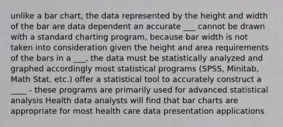 unlike a bar chart, the data represented by the height and width of the bar are data dependent an accurate ___ cannot be drawn with a standard charting program, because bar width is not taken into consideration given the height and area requirements of the bars in a ___, the data must be statistically analyzed and graphed accordingly most statistical programs (SPSS, Minitab, Math Stat, etc.) offer a statistical tool to accurately construct a ____ - these programs are primarily used for advanced statistical analysis Health data analysts will find that bar charts are appropriate for most health care data presentation applications