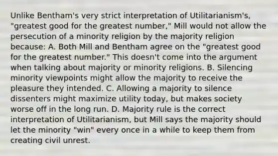 Unlike Bentham's very strict interpretation of Utilitarianism's, "greatest good for the greatest number," Mill would not allow the persecution of a minority religion by the majority religion because: A. Both Mill and Bentham agree on the "greatest good for the greatest number." This doesn't come into the argument when talking about majority or minority religions. B. Silencing minority viewpoints might allow the majority to receive the pleasure they intended. C. Allowing a majority to silence dissenters might maximize utility today, but makes society worse off in the long run. D. Majority rule is the correct interpretation of Utilitarianism, but Mill says the majority should let the minority "win" every once in a while to keep them from creating civil unrest.