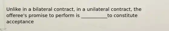 Unlike in a bilateral contract, in a unilateral contract, the offeree's promise to perform is ___________to constitute acceptance