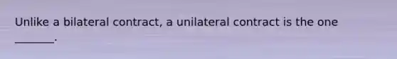 Unlike a bilateral contract, a unilateral contract is the one _______.