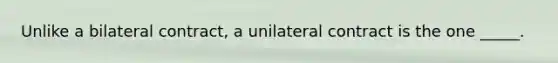 Unlike a bilateral contract, a unilateral contract is the one _____.