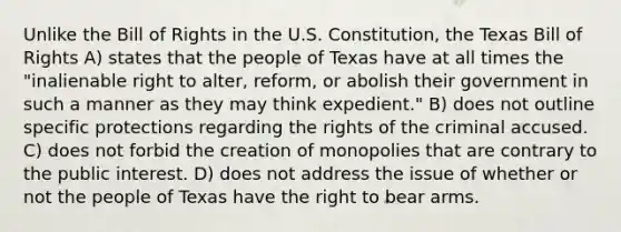 Unlike the Bill of Rights in the U.S. Constitution, the Texas Bill of Rights A) states that the people of Texas have at all times the "inalienable right to alter, reform, or abolish their government in such a manner as they may think expedient." B) does not outline specific protections regarding the rights of the criminal accused. C) does not forbid the creation of monopolies that are contrary to the public interest. D) does not address the issue of whether or not the people of Texas have the <a href='https://www.questionai.com/knowledge/kKaaEeOreB-right-to-bear-arms' class='anchor-knowledge'>right to bear arms</a>.