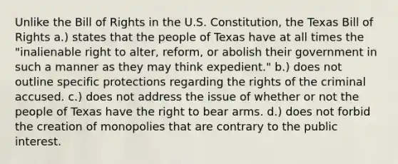 Unlike the Bill of Rights in the U.S. Constitution, the Texas Bill of Rights a.) states that the people of Texas have at all times the "inalienable right to alter, reform, or abolish their government in such a manner as they may think expedient." b.) does not outline specific protections regarding the rights of the criminal accused. c.) does not address the issue of whether or not the people of Texas have the right to bear arms. d.) does not forbid the creation of monopolies that are contrary to the public interest.