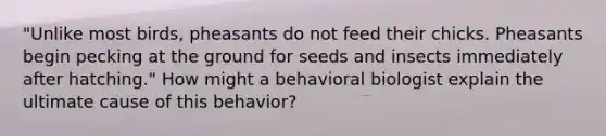 "Unlike most birds, pheasants do not feed their chicks. Pheasants begin pecking at the ground for seeds and insects immediately after hatching." How might a behavioral biologist explain the ultimate cause of this behavior?