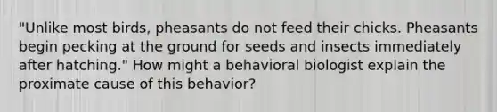 "Unlike most birds, pheasants do not feed their chicks. Pheasants begin pecking at the ground for seeds and insects immediately after hatching." How might a behavioral biologist explain the proximate cause of this behavior?