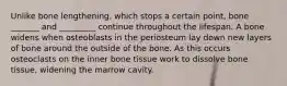 Unlike bone lengthening, which stops a certain point, bone _______ and _________ continue throughout the lifespan. A bone widens when osteoblasts in the periosteum lay down new layers of bone around the outside of the bone. As this occurs osteoclasts on the inner bone tissue work to dissolve bone tissue, widening the marrow cavity.