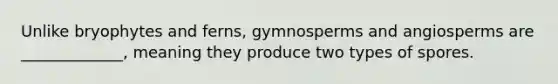 Unlike bryophytes and ferns, gymnosperms and angiosperms are _____________, meaning they produce two types of spores.