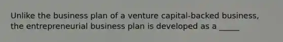 Unlike the business plan of a venture capital-backed business, the entrepreneurial business plan is developed as a _____