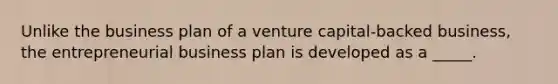 Unlike the business plan of a venture capital-backed business, the entrepreneurial business plan is developed as a _____.