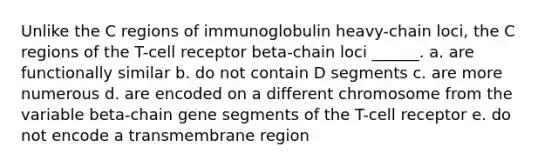 Unlike the C regions of immunoglobulin heavy-chain loci, the C regions of the T-cell receptor beta-chain loci ______. a. are functionally similar b. do not contain D segments c. are more numerous d. are encoded on a different chromosome from the variable beta-chain gene segments of the T-cell receptor e. do not encode a transmembrane region