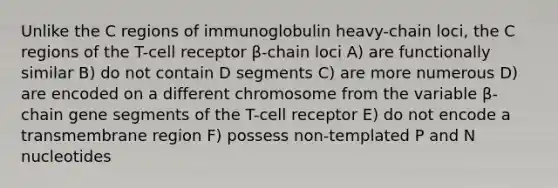 Unlike the C regions of immunoglobulin heavy-chain loci, the C regions of the T-cell receptor β-chain loci A) are functionally similar B) do not contain D segments C) are more numerous D) are encoded on a different chromosome from the variable β-chain gene segments of the T-cell receptor E) do not encode a transmembrane region F) possess non-templated P and N nucleotides