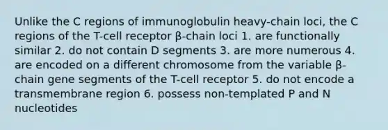 Unlike the C regions of immunoglobulin heavy-chain loci, the C regions of the T-cell receptor β-chain loci 1. are functionally similar 2. do not contain D segments 3. are more numerous 4. are encoded on a different chromosome from the variable β-chain gene segments of the T-cell receptor 5. do not encode a transmembrane region 6. possess non-templated P and N nucleotides