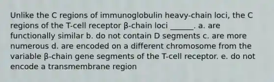 Unlike the C regions of immunoglobulin heavy-chain loci, the C regions of the T-cell receptor β-chain loci ______. a. are functionally similar b. do not contain D segments c. are more numerous d. are encoded on a different chromosome from the variable β-chain gene segments of the T-cell receptor. e. do not encode a transmembrane region