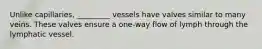 Unlike capillaries, _________ vessels have valves similar to many veins. These valves ensure a one-way flow of lymph through the lymphatic vessel.