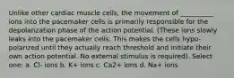 Unlike other cardiac muscle cells, the movement of __________ ions into the pacemaker cells is primarily responsible for the depolarization phase of the action potential. (These ions slowly leaks into the pacemaker cells. This makes the cells hypo-polarized until they actually reach threshold and initiate their own action potential. No external stimulus is required). Select one: a. Cl- ions b. K+ ions c. Ca2+ ions d. Na+ ions