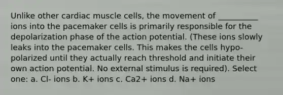 Unlike other cardiac muscle cells, the movement of __________ ions into the pacemaker cells is primarily responsible for the depolarization phase of the action potential. (These ions slowly leaks into the pacemaker cells. This makes the cells hypo-polarized until they actually reach threshold and initiate their own action potential. No external stimulus is required). Select one: a. Cl- ions b. K+ ions c. Ca2+ ions d. Na+ ions