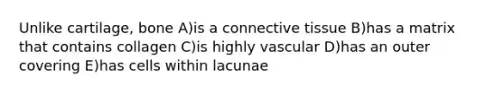 Unlike cartilage, bone A)is a connective tissue B)has a matrix that contains collagen C)is highly vascular D)has an outer covering E)has cells within lacunae