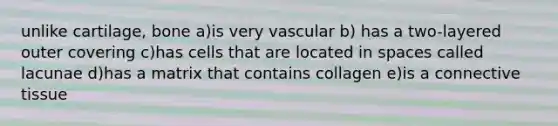 unlike cartilage, bone a)is very vascular b) has a two-layered outer covering c)has cells that are located in spaces called lacunae d)has a matrix that contains collagen e)is a <a href='https://www.questionai.com/knowledge/kYDr0DHyc8-connective-tissue' class='anchor-knowledge'>connective tissue</a>