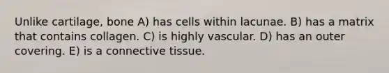 Unlike cartilage, bone A) has cells within lacunae. B) has a matrix that contains collagen. C) is highly vascular. D) has an outer covering. E) is a <a href='https://www.questionai.com/knowledge/kYDr0DHyc8-connective-tissue' class='anchor-knowledge'>connective tissue</a>.