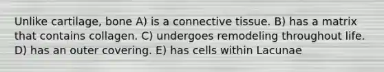 Unlike cartilage, bone A) is a connective tissue. B) has a matrix that contains collagen. C) undergoes remodeling throughout life. D) has an outer covering. E) has cells within Lacunae