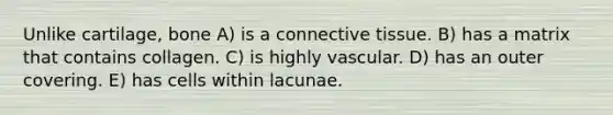 Unlike cartilage, bone A) is a connective tissue. B) has a matrix that contains collagen. C) is highly vascular. D) has an outer covering. E) has cells within lacunae.