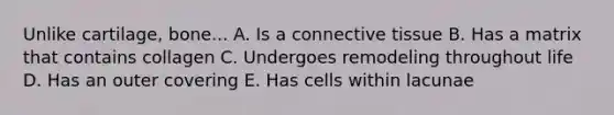 Unlike cartilage, bone... A. Is a connective tissue B. Has a matrix that contains collagen C. Undergoes remodeling throughout life D. Has an outer covering E. Has cells within lacunae