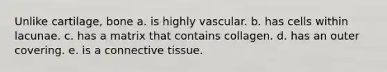 Unlike cartilage, bone a. is highly vascular. b. has cells within lacunae. c. has a matrix that contains collagen. d. has an outer covering. e. is a connective tissue.