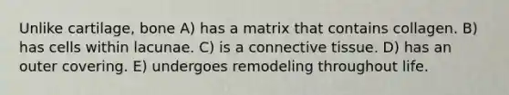 Unlike cartilage, bone A) has a matrix that contains collagen. B) has cells within lacunae. C) is a connective tissue. D) has an outer covering. E) undergoes remodeling throughout life.