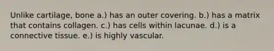 Unlike cartilage, bone a.) has an outer covering. b.) has a matrix that contains collagen. c.) has cells within lacunae. d.) is a connective tissue. e.) is highly vascular.