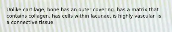 Unlike cartilage, bone has an outer covering. has a matrix that contains collagen. has cells within lacunae. is highly vascular. is a connective tissue.