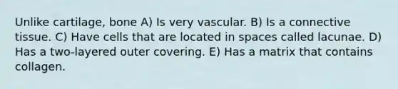 Unlike cartilage, bone A) Is very vascular. B) Is a <a href='https://www.questionai.com/knowledge/kYDr0DHyc8-connective-tissue' class='anchor-knowledge'>connective tissue</a>. C) Have cells that are located in spaces called lacunae. D) Has a two-layered outer covering. E) Has a matrix that contains collagen.