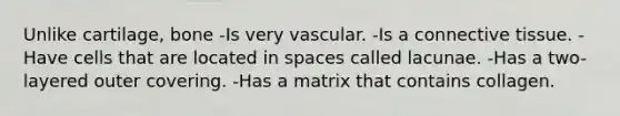 Unlike cartilage, bone -Is very vascular. -Is a connective tissue. -Have cells that are located in spaces called lacunae. -Has a two-layered outer covering. -Has a matrix that contains collagen.