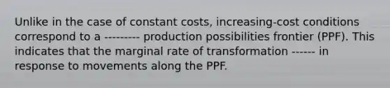 Unlike in the case of constant costs, increasing-cost conditions correspond to a --------- production possibilities frontier (PPF). This indicates that the marginal rate of transformation ------ in response to movements along the PPF.